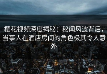 樱花视频深度揭秘：秘闻风波背后，当事人在酒店房间的角色极其令人意外