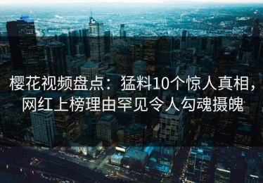 樱花视频盘点：猛料10个惊人真相，网红上榜理由罕见令人勾魂摄魄