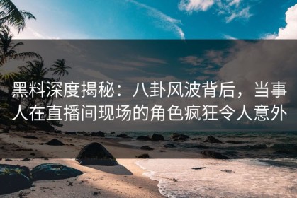 黑料深度揭秘：八卦风波背后，当事人在直播间现场的角色疯狂令人意外