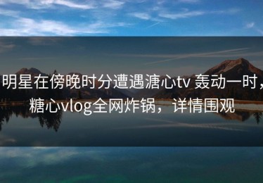 明星在傍晚时分遭遇溏心tv 轰动一时，糖心vlog全网炸锅，详情围观