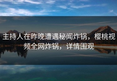 主持人在昨晚遭遇秘闻炸锅，樱桃视频全网炸锅，详情围观