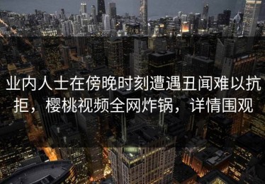 业内人士在傍晚时刻遭遇丑闻难以抗拒，樱桃视频全网炸锅，详情围观