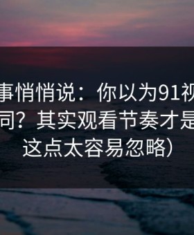 运营同事悄悄说：你以为91视频只是界面不同？其实观看节奏才是关键（这点太容易忽略）