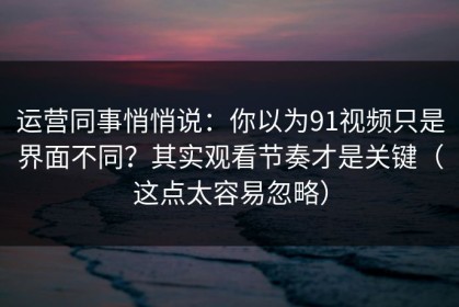 运营同事悄悄说：你以为91视频只是界面不同？其实观看节奏才是关键（这点太容易忽略）
