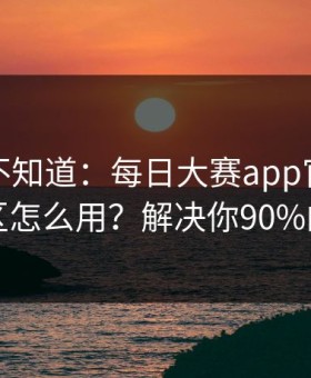 很多人不知道：每日大赛app官网的常见误区怎么用？解决你90%的疑问