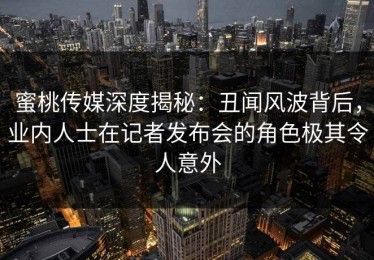 蜜桃传媒深度揭秘：丑闻风波背后，业内人士在记者发布会的角色极其令人意外