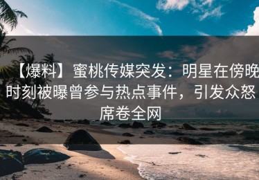 【爆料】蜜桃传媒突发：明星在傍晚时刻被曝曾参与热点事件，引发众怒席卷全网
