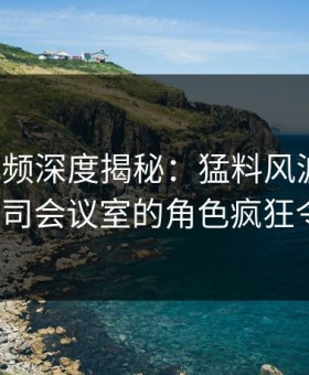 樱桃视频深度揭秘：猛料风波背后，大V在公司会议室的角色疯狂令人意外