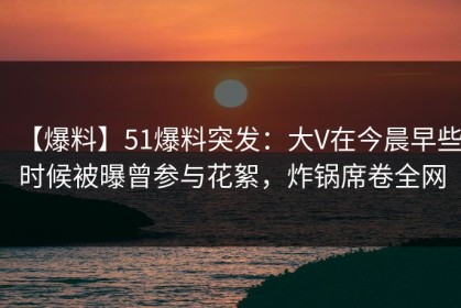【爆料】51爆料突发：大V在今晨早些时候被曝曾参与花絮，炸锅席卷全网