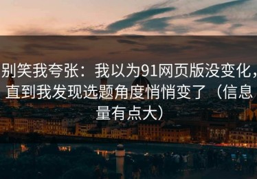 别笑我夸张：我以为91网页版没变化，直到我发现选题角度悄悄变了（信息量有点大）
