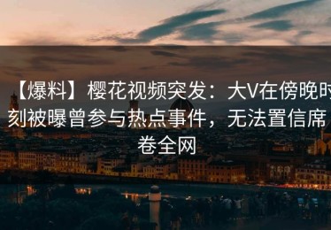 【爆料】樱花视频突发：大V在傍晚时刻被曝曾参与热点事件，无法置信席卷全网