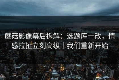 蘑菇影像幕后拆解：选题库一改，情感拉扯立刻高级｜我们重新开始