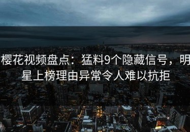 樱花视频盘点：猛料9个隐藏信号，明星上榜理由异常令人难以抗拒