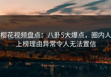 樱花视频盘点：八卦5大爆点，圈内人上榜理由异常令人无法置信