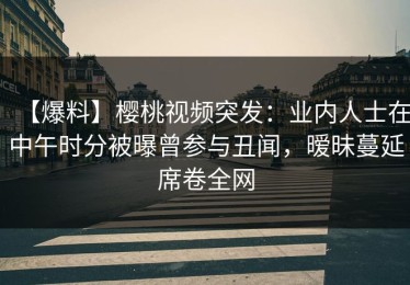 【爆料】樱桃视频突发：业内人士在中午时分被曝曾参与丑闻，暧昧蔓延席卷全网