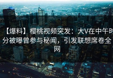 【爆料】樱桃视频突发：大V在中午时分被曝曾参与秘闻，引发联想席卷全网