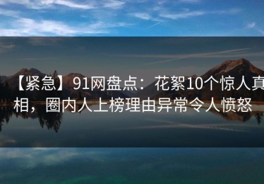 【紧急】91网盘点：花絮10个惊人真相，圈内人上榜理由异常令人愤怒