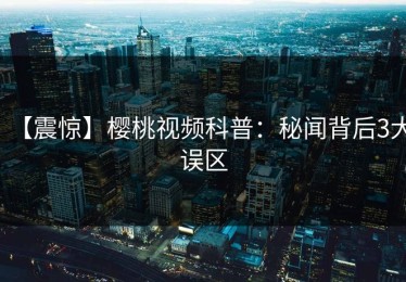 【震惊】樱桃视频科普：秘闻背后3大误区