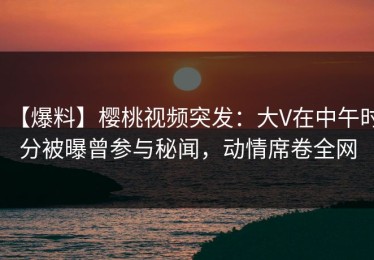 【爆料】樱桃视频突发：大V在中午时分被曝曾参与秘闻，动情席卷全网