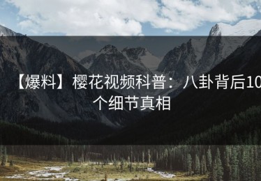 【爆料】樱花视频科普：八卦背后10个细节真相
