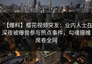 【爆料】樱花视频突发：业内人士在深夜被曝曾参与热点事件，勾魂摄魄席卷全网