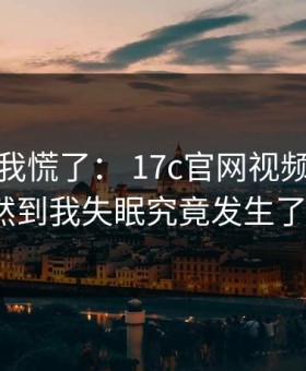 我承认我慌了： 17c官网视频分享这波突然到我失眠究竟发生了什么？