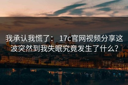 我承认我慌了： 17c官网视频分享这波突然到我失眠究竟发生了什么？