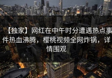 【独家】网红在中午时分遭遇热点事件热血沸腾，樱桃视频全网炸锅，详情围观