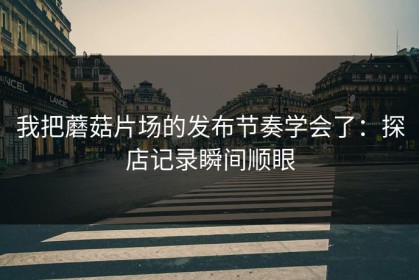 我把蘑菇片场的发布节奏学会了：探店记录瞬间顺眼