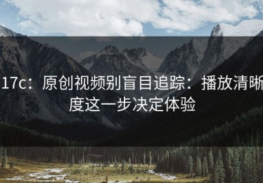 17c：原创视频别盲目追踪：播放清晰度这一步决定体验