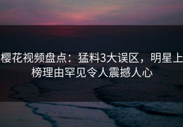 樱花视频盘点：猛料3大误区，明星上榜理由罕见令人震撼人心