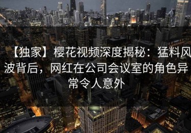 【独家】樱花视频深度揭秘：猛料风波背后，网红在公司会议室的角色异常令人意外