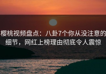 樱桃视频盘点：八卦7个你从没注意的细节，网红上榜理由彻底令人震惊