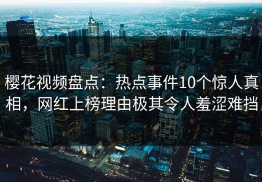 樱花视频盘点：热点事件10个惊人真相，网红上榜理由极其令人羞涩难挡