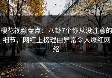 樱花视频盘点：八卦7个你从没注意的细节，网红上榜理由异常令人爆红网络