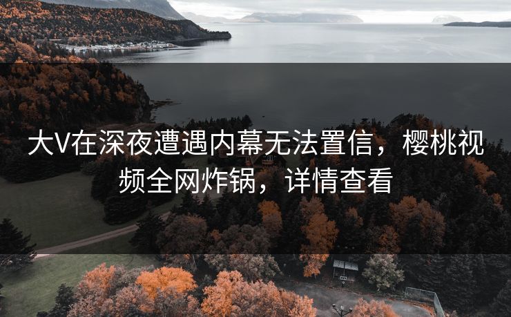 大V在深夜遭遇内幕无法置信,樱桃视频全网炸锅,详情查看 大V在深夜遭遇内幕无法置信,樱桃视频全网炸锅,详情查看