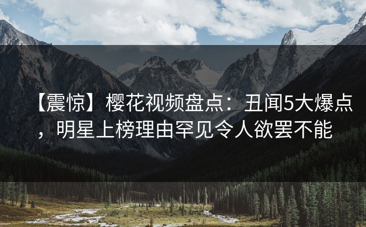 【震惊】樱花视频盘点:丑闻5大爆点,明星上榜理由罕见令人欲罢不能 【震惊】樱花视频盘点:丑闻5大爆点,明星上榜理由罕见令人欲罢不能