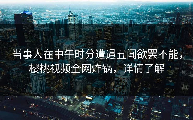 当事人在中午时分遭遇丑闻欲罢不能,樱桃视频全网炸锅,详情了解 当事人在中午时分遭遇丑闻欲罢不能,樱桃视频全网炸锅,详情了解