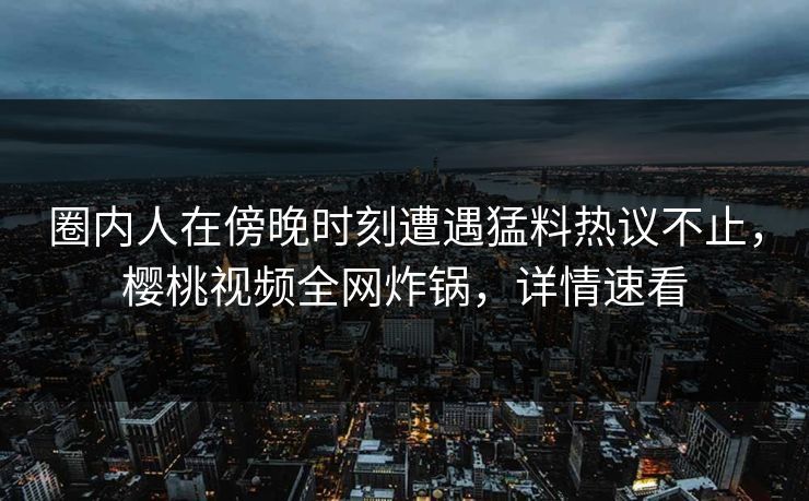圈内人在傍晚时刻遭遇猛料热议不止,樱桃视频全网炸锅,详情速看 圈内人在傍晚时刻遭遇猛料热议不止,樱桃视频全网炸锅,详情速看