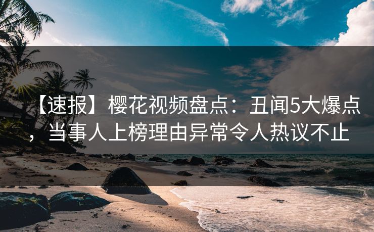 【速报】樱花视频盘点：丑闻5大爆点，当事人上榜理由异常令人热议不止