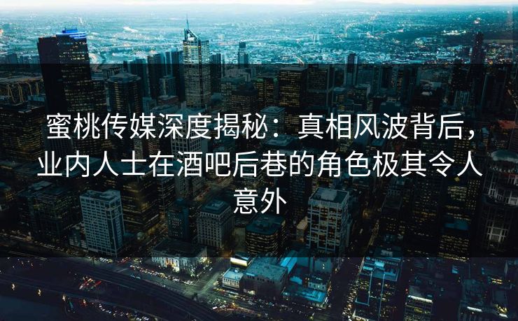 蜜桃传媒深度揭秘：真相风波背后，业内人士在酒吧后巷的角色极其令人意外