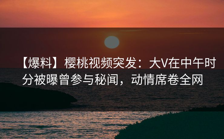 【爆料】樱桃视频突发:大V在中午时分被曝曾参与秘闻,动情席卷全网 【爆料】樱桃视频突发:大V在中午时分被曝曾参与秘闻,动情席卷全网