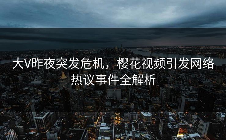 大V昨夜突发危机,樱花视频引发网络热议事件全解析 大V昨夜突发危机,樱花视频引发网络热议事件全解析