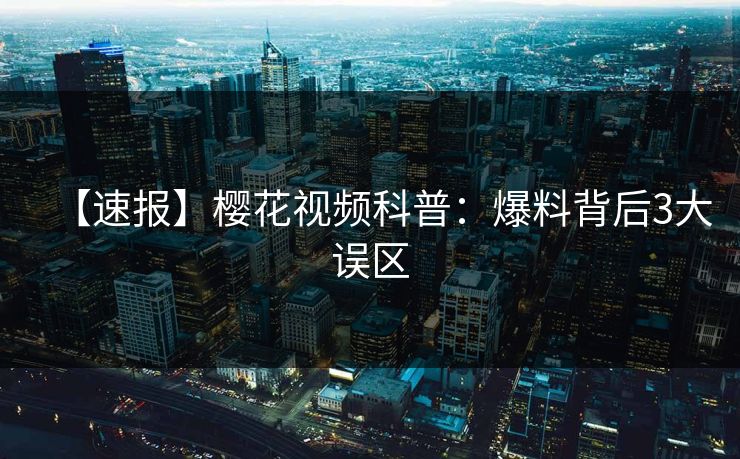 【速报】樱花视频科普：爆料背后3大误区