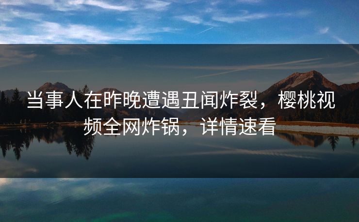 当事人在昨晚遭遇丑闻炸裂,樱桃视频全网炸锅,详情速看 当事人在昨晚遭遇丑闻炸裂,樱桃视频全网炸锅,详情速看