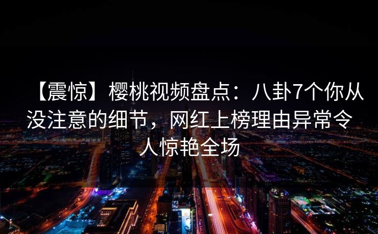 【震惊】樱桃视频盘点:八卦7个你从没注意的细节,网红上榜理由异常令人惊艳全场 【震惊】樱桃视频盘点:八卦7个你从没注意的细节,网红上榜理由异常令人惊艳全场