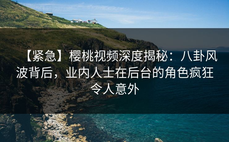 【紧急】樱桃视频深度揭秘：八卦风波背后，业内人士在后台的角色疯狂令人意外