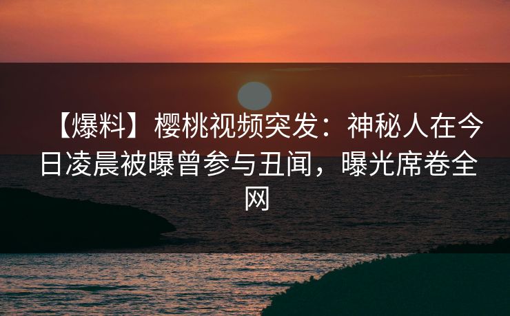 【爆料】樱桃视频突发:神秘人在今日凌晨被曝曾参与丑闻,曝光席卷全网 【爆料】樱桃视频突发:神秘人在今日凌晨被曝曾参与丑闻,曝光席卷全网