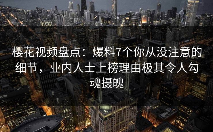 樱花视频盘点：爆料7个你从没注意的细节，业内人士上榜理由极其令人勾魂摄魄