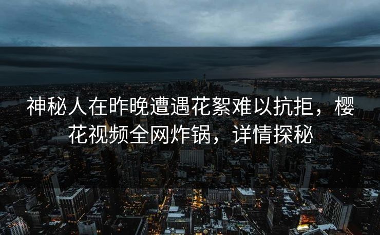 神秘人在昨晚遭遇花絮难以抗拒，樱花视频全网炸锅，详情探秘